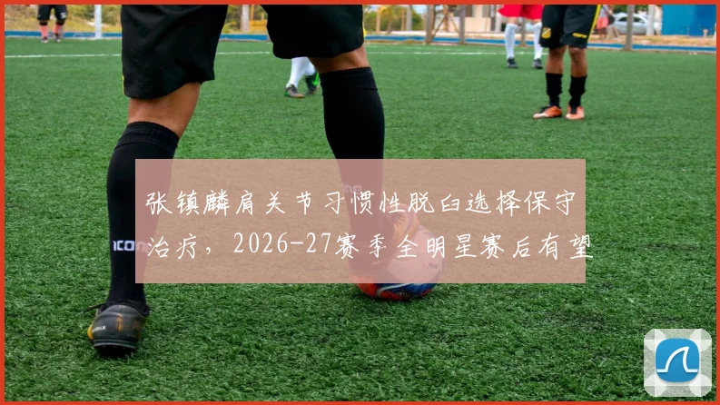 张镇麟肩关节习惯性脱臼选择保守治疗，2026-27赛季全明星赛后有望回归