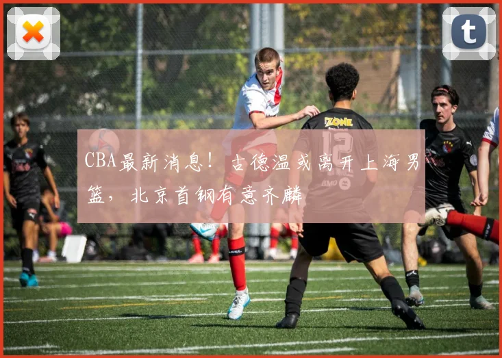 CBA最新消息！古德温或离开上海男篮，北京首钢有意齐麟