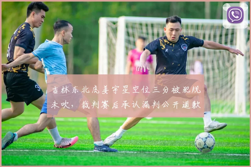 吉林东北虎姜宇星空位三分被犯规未吹，裁判赛后承认漏判公开道歉